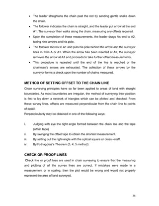 38
• The leader straightens the chain past the rod by sending gentle snake down
the chain.
• The follower indicates the chain is straight, and the leader put arrow at the end
A1. The surveyor then walks along the chain, measuring any offsets required.
• Upon the completion of these measurements, the leader drags his end to A2,
taking nine arrows and his pole.
• The follower moves to A1 and puts his pole behind the arrow and the surveyor
lines in from A or A1. When the arrow has been inserted at A2, the surveyor
removes the arrow at A1 and proceeds to take further offset measurements.
• This procedure is repeated until the end of the line is reached or the
chainman’s arrows are exhausted. The collection of these arrows by the
surveyor forms a check upon the number of chains measured.
METHOD OF SETTING OFFSET TO THE CHAIN LINE
Chain surveying principles have so far been applied to areas of land with straight
boundaries. As most boundaries are irregular, the method of surveying their position
is first to lay down a network of triangles which can be plotted and checked. From
these survey lines, offsets are measured perpendicular from the chain line to points
of detail.
Perpendicularity may be obtained in one of the following ways;
i. Judging with eye the right angle formed between the chain line and the tape
(offset tape)
ii. By swinging the offset tape to obtain the shortest measurement.
iii. By setting out the right-angle with the optical square or cross –staff.
iv. By Pythagoras’s Theorem (3, 4, 5 method)
CHECK OR PROOF LINES
Check line or proof lines are used in chain surveying to ensure that the measuring
and plotting of all the survey lines are correct. If mistakes were made in a
measurement or in scaling, then the plot would be wrong and would not properly
represent the area of land surveyed.
 