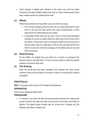 43
• Each triangle is plotted and checked in the same way until the whole
framework has been plotted making sure that no check measurements have
been omitted and that no plotting errors exist.
(c) Offsets
Offset measurements can be plotted using one of the two ways;
• The running chainage along the lines can be scaled off along the main
lines on the plot and light pencil lines drawn perpendicular to them
along which the offset distances are scaled.
• A proprietary offset scale can be used. This is a short scale graduated
outwards its centre to enable offsets on either side of the survey line to
be plotted. A long scale is laid on the paper parallel to the survey line so
that the offset scale can slide along it with its zero coinciding all the time
with the survey line whole the chainage of the offset scale can be read
off the long scale.
(d) Detail Drawing
As the offsets are plotted they are joined up in pencil to correspond the
features noted in the field book. Tie lines must be scaled to check the plotted
positions of points as they arise.
(e) Fair Drawing
Once the pencil plot has been completed and checked the chain survey
network of lines (not the offsets or tie lines) is inked in red and the fair drawing
completed.
PRACTICALS:
Aim: To carryout chain survey of the College of Engineering.
APPARATUS
Chain survey apparatus listed above.
PROCEDURE
• To measure any chain line AB, having previously positioned the ranging rods
at both A and B. the chain men take one end each of the chain and check for
defects. The leader equips himself with ten arrows and a ranging rod, the
followers also takes a ranging rod.
 