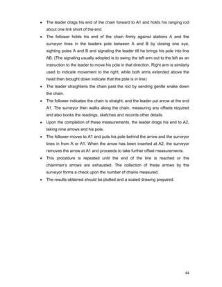 44
• The leader drags his end of the chain forward to A1 and holds his ranging rod
about one link short of the end.
• The follower holds his end of the chain firmly against stations A and the
surveyor lines in the leaders pole between A and B by closing one eye,
sighting poles A and B and signaling the leader till he brings his pole into line
AB. (The signaling usually adopted is to swing the left arm out to the left as an
instruction to the leader to move his pole in that direction. Right arm is similarly
used to indicate movement to the right, while both arms extended above the
head then brought down indicate that the pole is in line)
• The leader straightens the chain past the rod by sending gentle snake down
the chain.
• The follower indicates the chain is straight, and the leader put arrow at the end
A1. The surveyor then walks along the chain, measuring any offsets required
and also books the readings, sketches and records other details.
• Upon the completion of these measurements, the leader drags his end to A2,
taking nine arrows and his pole.
• The follower moves to A1 and puts his pole behind the arrow and the surveyor
lines in from A or A1. When the arrow has been inserted at A2, the surveyor
removes the arrow at A1 and proceeds to take further offset measurements.
• This procedure is repeated until the end of the line is reached or the
chainman’s arrows are exhausted. The collection of these arrows by the
surveyor forms a check upon the number of chains measured.
• The results obtained should be plotted and a scaled drawing prepared.
 