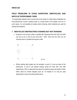 45
WEEK SIX
FIELD PROBLEMS IN CHAIN SURVEYING (OBSTACLES) AND
WAYS OF OVERCOMING THEM
It occasionally happens that a survey has to be made on a field where obstacles are
encountered like a pond, sanding crops or a small wood in the middle, river etc. In
such cases, it is not possible to employ direct chaining, other methods are used for
solving the problems.
1 OBSTACLES OBSTRUCTING CHAINING BUT NOT RANGING
• Suppose a line across a lake is needed AB. Perpendicular lines /AC/ and /BD/
are set out at A and B such that /AC/ = /BD/. Then the line /CD/ can be
chained which is parallel and equal to /AB/.
                          CD =AB
• Where setting right angles are not possible, a point C is set out clear of the
obstruction. D and E are placed midway along the lines /AC/ and /CB/
respectively. /ED/ is measured and twice this distance gives the length of /AB/.
Other ratios for similar triangles such as 1:3 instead of 1:2 may be used
depending on the surrounding obstructions.
 