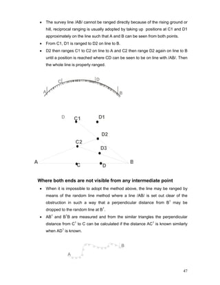 47
• The survey line /AB/ cannot be ranged directly because of the rising ground or
hill, reciprocal ranging is usually adopted by taking up positions at C1 and D1
approximately on the line such that A and B can be seen from both points.
• From C1, D1 is ranged to D2 on line to B.
• D2 then ranges C1 to C2 on line to A and C2 then range D2 again on line to B
until a position is reached where CD can be seen to be on line with /AB/. Then
the whole line is properly ranged.
Where both ends are not visible from any intermediate point
• When it is impossible to adopt the method above, the line may be ranged by
means of the random line method where a line /AB/ is set out clear of the
obstruction in such a way that a perpendicular distance from B1
may be
dropped to the random line at B1
.
• AB1
and B1
B are measured and from the similar triangles the perpendicular
distance from C1
to C can be calculated if the distance AC1
is known similarly
when AD1
is known.
 
