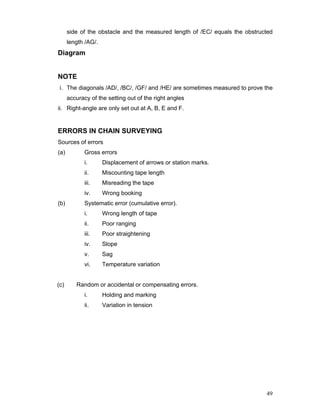 49
side of the obstacle and the measured length of /EC/ equals the obstructed
length /AG/.
Diagram
NOTE
i. The diagonals /AD/, /BC/, /GF/ and /HE/ are sometimes measured to prove the
accuracy of the setting out of the right angles
ii. Right-angle are only set out at A, B, E and F.
ERRORS IN CHAIN SURVEYING
Sources of errors
(a) Gross errors
i. Displacement of arrows or station marks.
ii. Miscounting tape length
iii. Misreading the tape
iv. Wrong booking
(b) Systematic error (cumulative error).
i. Wrong length of tape
ii. Poor ranging
iii. Poor straightening
iv. Slope
v. Sag
vi. Temperature variation
(c) Random or accidental or compensating errors.
i. Holding and marking
ii. Variation in tension
 