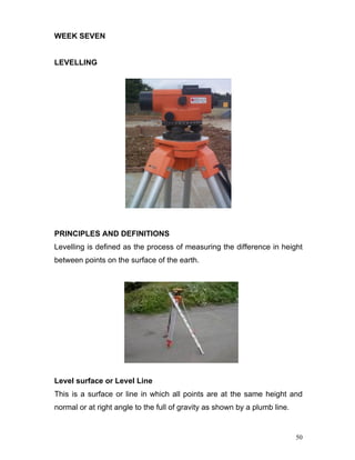 50
WEEK SEVEN
LEVELLING
PRINCIPLES AND DEFINITIONS
Levelling is defined as the process of measuring the difference in height
between points on the surface of the earth.
Level surface or Level Line
This is a surface or line in which all points are at the same height and
normal or at right angle to the full of gravity as shown by a plumb line.
 