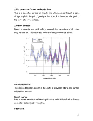51
A Horizontal surface or Horizontal line
This is a plane flat surface or straight line which passes through a point
at right angle to the pull of gravity at that point. It is therefore a tangent to
the curve of a level surface.
A Datum Surface
Datum surface is any level surface to which the elevations of all points
may be referred. The mean sea level is usually adopted as datum.
A Reduced Level
The reduced level of a point is its height or elevation above the surface
adopted as a datum
Bench marks
Bench marks are stable reference points the reduced levels of which are
accurately determined by levelling.
Back sight
 