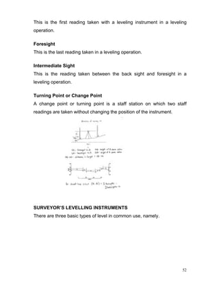 52
This is the first reading taken with a leveling instrument in a leveling
operation.
Foresight
This is the last reading taken in a leveling operation.
Intermediate Sight
This is the reading taken between the back sight and foresight in a
leveling operation.
Turning Point or Change Point
A change point or turning point is a staff station on which two staff
readings are taken without changing the position of the instrument.
SURVEYOR’S LEVELLING INSTRUMENTS
There are three basic types of level in common use, namely.
 