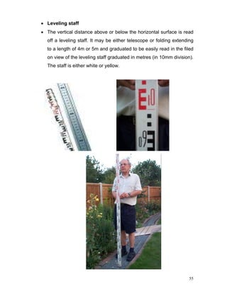 55
• Leveling staff
• The vertical distance above or below the horizontal surface is read
off a leveling staff. It may be either telescope or folding extending
to a length of 4m or 5m and graduated to be easily read in the filed
on view of the leveling staff graduated in metres (in 10mm division).
The staff is either white or yellow.
 
