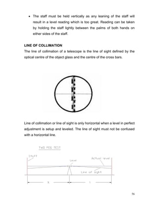 56
• The staff must be held vertically as any leaning of the staff will
result in a level reading which is too great. Reading can be taken
by holding the staff lightly between the palms of both hands on
either sides of the staff.
LINE OF COLLIMATION
The line of collimation of a telescope is the line of sight defined by the
optical centre of the object glass and the centre of the cross bars.
Line of collimation or line of sight is only horizontal when a level in perfect
adjustment is setup and leveled. The line of sight must not be confused
with a horizontal line.
 