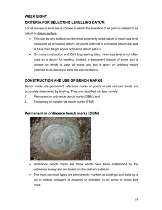 58
WEEK EIGHT
CRITERIA FOR SELECTING LEVELLING DATUM
For all surveys a level line is chosen to which the elevation of all point is related to as
datum or datum surface.
• This can be any surface but the most commonly used datum is mean sea level
measured as ordinance datum. All points referred to ordinance datum are said
to have their height above ordinance datum (AOD).
• On many construction and Civil Engineering sites, mean sea level is not often
used as a datum for leveling. Instead, a permanent feature of some sort is
chosen on which to base all works and this is given an arbitrary height
(referred to as datum) to suite the site conditions.
CONSTRUCTION AND USE OF BENCH MARKS
Bench marks are permanent reference marks or points whose reduced levels are
accurately determined by leveling. They are classified into two namely:
1. Permanent or ordinance bench marks (OBM), and
2. Temporary or transferred bench marks (TBM)
Permanent or ordinance bench marks (OBM)
• Ordinance bench marks are those which have been established by the
ordinance survey and are based on the ordinance datum.
• The most common types are permanently marked on buildings and walls by a
cut in vertical brickwork or masonry or indicated by an arrow or crows foot
mark.
 