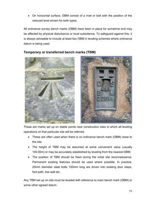 59
• On horizontal surface, OBM consist of a rivet or bolt with the position of the
reduced level shown for both types.
All ordinance survey bench marks (OBM) have been in place for sometime and may
be affected by physical disturbance or local subsidence. To safeguard against this, it
is always advisable to include at least two OBM in leveling schemes where ordinance
datum is being used.
Temporary or transferred bench marks (TBM)
These are marks set up on stable points near construction sites to which all leveling
operations on that particular site will be referred.
• These are often used when there is no ordinance bench mark (OBM) close to
the site.
• The height of TBM may be assumed at some convenient value (usually
100.00m) or may be accurately established by leveling from the nearest OBM.
• The position of TBM should be fixed during the initial site reconnaissance.
Permanent existing features should be used where possible. In practice,
20mm diameter steel bolts 100mm long are driven into existing door steps,
foot path, low wall etc.
Any TBM set up on site must be leveled with reference to main bench mark (OBM) or
some other agreed datum.
 