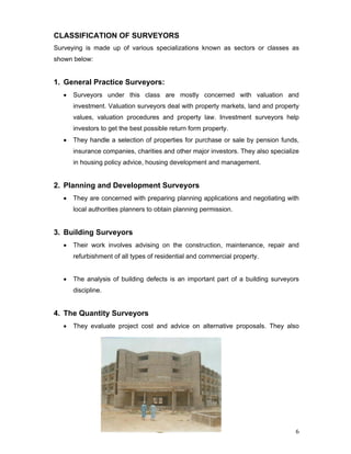 6
CLASSIFICATION OF SURVEYORS
Surveying is made up of various specializations known as sectors or classes as
shown below:
1. General Practice Surveyors:
• Surveyors under this class are mostly concerned with valuation and
investment. Valuation surveyors deal with property markets, land and property
values, valuation procedures and property law. Investment surveyors help
investors to get the best possible return form property.
• They handle a selection of properties for purchase or sale by pension funds,
insurance companies, charities and other major investors. They also specialize
in housing policy advice, housing development and management.
2. Planning and Development Surveyors
• They are concerned with preparing planning applications and negotiating with
local authorities planners to obtain planning permission.
3. Building Surveyors
• Their work involves advising on the construction, maintenance, repair and
refurbishment of all types of residential and commercial property.
• The analysis of building defects is an important part of a building surveyors
discipline.
4. The Quantity Surveyors
• They evaluate project cost and advice on alternative proposals. They also
 