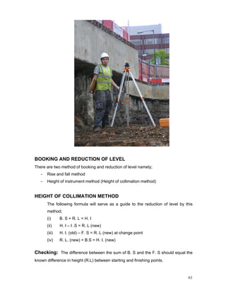 61
BOOKING AND REDUCTION OF LEVEL
There are two method of booking and reduction of level namely;
- Rise and fall method
- Height of instrument method (Height of collimation method)
HEIGHT OF COLLIMATION METHOD
The following formula will serve as a guide to the reduction of level by this
method;
(i) B. S + R. L = H. I
(ii) H. I – I .S = R. L (new)
(iii) H. I. (old) – F. S = R. L (new) at change point
(iv) R. L. (new) + B.S = H. I. (new)
Checking: The difference between the sum of B. S and the F. S should equal the
known difference in height (R.L) between starting and finishing points.
 