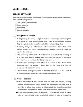 68
WEEK NINE:
USES OF LEVELLING
Apart from the determination of difference in level between points on earth’s surface,
other uses of leveling include.
(1) Taking of longitudinal section
(2) Cross- sections
(3) Contouring
(4) Setting out levels
(1) Longitudinal Section
• In Engineering Surveying, a longitudinal section (or profile) is taken along the
complete length of the existing ground level. Levelling can be used to measure
heights at points on the centre line so that the profile can be plotted.
• Generally, this type of section provide data for determining the most economic
formation level, this being the level to which existing ground is formed by
construction methods.
• The optimum position for the formation level is usually found by using a
computer aided design package but the longitudinal section is sometime
drawn by hand and a mass – hand diagram prepared.
• In order to be able to plot levels obtained in addition to those taken at the
centerline pegs, the position of each point on the centre line must be
measured with tape and recorded.
• The method of broking longitudinal section should always be by the height of
collimation method since many intermediate sights will be taken
(2) Cross - sections
• In the construction of other projects such as roads and railways, existing
ground level information at right angle to the centre line is required. This is
provided by taking cross sections at right angles to the centre line such that
information is obtained over the full width of the proposed construction.
• For the best possible accuracy in sectioning, a cross–section should be taken
at every point leveled on the longitudinal section. In order to reduce the
 