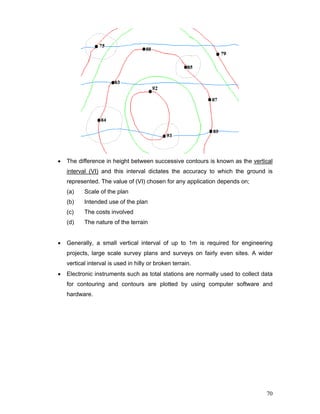 70
• The difference in height between successive contours is known as the vertical
interval (VI) and this interval dictates the accuracy to which the ground is
represented. The value of (VI) chosen for any application depends on;
(a) Scale of the plan
(b) Intended use of the plan
(c) The costs involved
(d) The nature of the terrain
• Generally, a small vertical interval of up to 1m is required for engineering
projects, large scale survey plans and surveys on fairly even sites. A wider
vertical interval is used in hilly or broken terrain.
• Electronic instruments such as total stations are normally used to collect data
for contouring and contours are plotted by using computer software and
hardware.
 