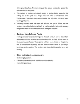 72
of the ground surface. The more irregular the ground surface the greater the
concentration of grid points.
• This method of contouring is ideally suited to gently sloping areas but the
setting out of the grid on a large area can take a considerable time.
Furthermore, if visibility is restricted across the site, difficulties can occur when
locating grid points.
• Following the field work, the levels are reduced, the grid is plotted and the
contours interpolated either graphically or mathematically, taking into account
the general shape of the land as observed during the fieldwork.
• Contours from Selected Points
For large areas or areas containing a lot of detail, contours can be drawn from
level taken at points of detail or at prominent points on open ground such as
obvious changes of slope. These points will have been plotted on the plan by
one of the methods of plotting with the position of each level or spot height
forming a random pattern. The contours are drawn by interpolation as in grid
levelling.
• Other methods of contouring are;
- Contouring by section.
- Contouring by radiating lines contouring by tacheometry.
- Interpolating contours.
 