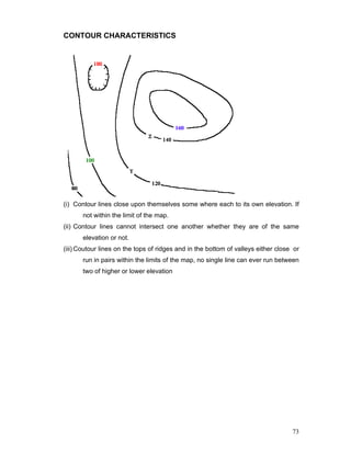 73
CONTOUR CHARACTERISTICS
(i) Contour lines close upon themselves some where each to its own elevation. If
not within the limit of the map.
(ii) Contour lines cannot intersect one another whether they are of the same
elevation or not.
(iii) Coutour lines on the tops of ridges and in the bottom of valleys either close or
run in pairs within the limits of the map, no single line can ever run between
two of higher or lower elevation
 