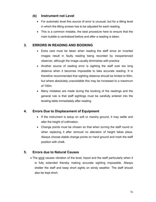 76
(b) Instrument not Level
• For automatic level this source of error is unusual, but for a tilting level
in which the tilting screws has to be adjusted for each reading.
• This is a common mistake, the best procedure here to ensure that the
main bubble is centralized before and after a reading is taken.
3. ERRORS IN READING AND BOOKING
• Extra care must be taken when reading the staff since an inverted
images result in faulty reading being recorded by inexperienced
observer, although the image usually diminishes with practice
• Another source of reading error is sighting the staff over too long
distance when it becomes impossible to take accurate reading. It is
therefore recommended that sighting distance should be limited to 60m,
but where absolutely unavoidable this may be increased to a maximum
of 100m.
• Many mistakes are made during the booking of the readings and the
general rule is that staff sightings must be carefully entered into the
leveling table immediately after reading.
4. Errors Due to Displacement of Equipment
• If the instrument is setup on soft or marshy ground, it may settle and
alter the height of collimation.
• Change points must be chosen so that when turning the staff round or
when replacing it after removal no alteration of height takes place.
Always choose stable change points on hand ground and mark the staff
position with chalk.
5. Errors due to Natural Causes
• The wind causes vibration of the level, tripod and the staff particularly when it
is fully extended thereby making accurate sighting impossible. Always
shelter the staff and keep short sights on windy weather. The staff should
also be kept short.
 