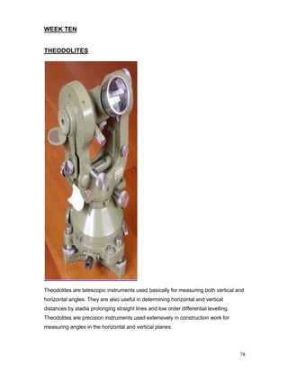 78
WEEK TEN
THEODOLITES
Theodolites are telescopic instruments used basically for measuring both vertical and
horizontal angles. They are also useful in determining horizontal and vertical
distances by stadia prolonging straight lines and low order differential levelling.
Theodolites are precision instruments used extensively in construction work for
measuring angles in the horizontal and vertical planes.
 