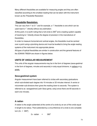 79
Many different theodolites are available for measuring angles and they are often
classified according to the smallest reading that can be taken with the instrument
known as the Theodolite Resolution
Theodolite Resolution.
This can vary from 1’
to 0.1’’
and for example, a 1’’
theodolite is one which can be
used read to 1’’
directly without any estimation.
At this point, it is worth noting that a full circle is 3600
and a reading system capable
of resolving to 1’’
directly shows the degree of precision in the manufacture of
theodolites.
In order to measure horizontal and vertical angles, the theodolite must be centred
over a point using a plumbing device and must be levelled to bring the angle reading
systems of the instrument into appropriate planes.
All types of optical theodolites are similar in construction and the general features of
the SOKKIA TM20H are shown in figures below.
UNITS OF ANGULAR MEASUREMENT
The units of the angular measurements may be in the form of degrees (sexa-gestimal
in the form of degrees, minutes and seconds) in sixty equal divisions, in radians or in
grads.
Sexa-gestimal system
Angular measurement have been referred to circles with secondary graduations
which sub-divided each degree into 10 minutes or 20 minutes interval. A venire or
micrometer sub-divisions then gives the reading down to seconds. The system is
referred to as sexagestimal (Latin Sexa genta, sixty) since there are 60 seconds in
each one minutes.
A radian
A radian is the angle subtended at the centre of a circle by an arc of the circle equal
in length to its radius. That subtended by a circumference of a circle is one complete
turn (2π = 360o
]
2π radian = 360o
 
