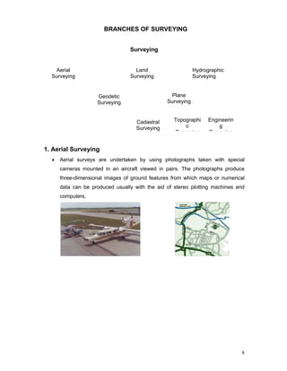 8
BRANCHES OF SURVEYING
1. Aerial Surveying
• Aerial surveys are undertaken by using photographs taken with special
cameras mounted in an aircraft viewed in pairs. The photographs produce
three-dimensional images of ground features from which maps or numerical
data can be produced usually with the aid of stereo plotting machines and
computers.
Aerial
Surveying
Land
Surveying
Hydrographic
Surveying
Geodetic
Surveying
Plane
Surveying
Cadastral
Surveying
Engineerin
g
Surveying
Topographi
c
Surveying
Surveying
 