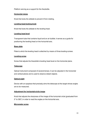83
Platform serving as a support for the theolodite.
Horizontal clamp
Knob that locks the alidade to prevent it from rotating.
Leveling head locking knob
Knob that locks the alidade to the leveling head.
Leveling head level
Transparent tube that contains liquid and an air bubble; it serves as a guide for
positioning the leveling head on the horizontal axis.
Base plate
Plate to which the leveling head is attached by means of three leveling screws.
Leveling screw
Screw that adjusts the theodolite’s leveling head level on the horizontal plane.
Telescope
Optical instrument composed of several lenses; it can be adjusted in the horizontal
and vertical planes and is used to observe distant objects.
Optical sight
Device with an eyepiece that precisely aims the telescope at the target whose angles
are to be measured.
Adjustment for horizontal-circle image
Knob that adjusts the sharpness of the image of the horizontal circle (graduated from
0° to 360°) in order to read the angles on the horizontal axis.
Micrometer screw
 