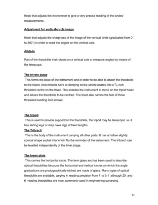 84
Knob that adjusts the micrometer to give a very precise reading of the circles’
measurements.
Adjustment for vertical-circle image
Knob that adjusts the sharpness of the image of the vertical circle (graduated from 0°
to 360°) in order to read the angles on the vertical axis.
Alidade
Part of the theodolite that rotates on a vertical axle to measure angles by means of
the telescope.
The trivets stage
This forms the base of the instrument and in order to be able to attach the theodolite
to the tripod, most tripods have a clamping screw which locates into a 5
/8 inch
threaded centre on the trivet. This enables the instrument to move on the tripod head
and allows the theodolite to be centred. The trivet also carries the feet of three
threaded levelling foot screws.
The tripod
This is used to provide support for the theodolite, the tripod may be telescopic i.e. it
has sliding legs or may have legs of fixed lengths.
The Tribrach
This is the body of the instrument carrying all other parts. It has a hollow slightly
conical shape socket into which fits the reminder of the instrument. The tribrach can
be levelled independently of the trivet stage.
The lower plate
This carries the horizontal circle. The term glass arc has been used to describe
optical theodolites because the horizontal and vertical circles on which the angle
graduations are photographically etched are made of glass. Many types of optical
theodolite are available, varying in reading precision from 1’
to 0.1’’
although 20’’
and
6’’
reading theodolites are most commonly used in engineering surveying.
 