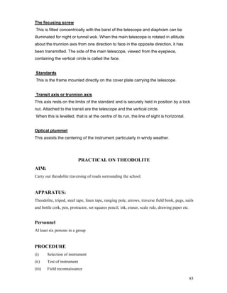 85
The focusing screw
This is fitted concentrically with the barel of the telescope and diaphram can be
illuminated for night or tunnel wok. When the main telescope is rotated in altitude
about the trunnion axis from one direction to face in the opposite direction, it has
been transmitted. The side of the main telescope, viewed from the eyepiece,
containing the vertical circle is called the face.
Standards
This is the frame mounted directly on the cover plate carrying the telescope.
Transit axis or trunnion axis
This axis rests on the limbs of the standard and is securely held in position by a lock
nut. Attached to the transit are the telescope and the vertical circle.
When this is levelled, that is at the centre of its run, the line of sight is horizontal.
Optical plummet
This assists the centering of the instrument particularly in windy weather.
PRACTICAL ON THEODOLITE
AIM:
Carry out theodolite traversing of roads surrounding the school.
APPARATUS:
Theodolite, tripod, steel tape, linen tape, ranging pole, arrows, traverse field book, pegs, nails
and bottle cork, pen, protractor, set squares pencil, ink, eraser, scale rule, drawing paper etc.
Personnel
Al least six persons in a group
PROCEDURE
(i) Selection of instrument
(ii) Test of instrument
(iii) Field reconnaissance
 