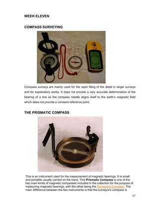 87
WEEK ELEVEN
COMPASS SURVEYING
Compass surveys are mainly used for the rapid filling of the detail in larger surveys
and for explanatory works. It does not provide a very accurate determination of the
bearing of a line as the compass needle aligns itself to the earth’s magnetic field
which does not provide a constant reference point.
THE PRISMATIC COMPASS
This is an instrument used for the measurement of magnetic bearings. It is small
and portable usually carried on the hand. This Prismatic Compass is one of the
two main kinds of magnetic compasses included in the collection for the purpose of
measuring magnetic bearings, with the other being the Surveyor's Compass. The
main difference between the two instruments is that the surveyor's compass is
 