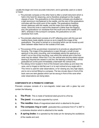 88
usually the larger and more accurate instrument, and is generally used on a stand
or tripod.
• The prismatic compass on the other hand is often a small instrument which is
held in the hand for observing, and is therefore employed on the rougher
classes of work. The graduations on this prismatic compass are situated on
a light aluminium ring fastened to the needle, and the zero of the graduations
coincides with the south point of the needle. The graduations therefore
remain stationary with the needle, and the index turns with the sighting
vanes. Since the circle is read at the observer's (rather than the target's)
end, the graduations run clockwise from the south end of the needle (0º to
360º), whereas in the surveyor's compass, the graduations run anti-
clockwise from north.
• The prismatic attachment consists of a 45º reflecting prism with the eye and
reading faces made slightly convex so as to magnify the image of the
graduations. The prism is carried on a mounting which can be moved up and
down between slides fixed on the outside of the case.
• The purpose of this up-and-down movement is to provide an adjustment for
focusing. The image of the graduations is seen through a small circular
aperture in the prism mounting, and immediately above this aperture is a
small V cut on top of the mounting, over which the vertical wire in the front
vane may be viewed. When the V cut, the vertical wire and the station whose
bearing is required are viewed in one line, the bearing is directly read off the
graduated arc at the point immediately underneath the vertical wire.
• The oblong mirror located in front of the forward vane slides up and down the
vane, and is hinged to fold flat over it or to rest inclined at any angle with it.
This mirror is used for solar observations, or for viewing any very high object,
and is not a normal fitting to a compass. The two circular discs in front of the
back vane are dark glasses which can be swung in front of the vane when
solar observations are being taken.
COMPONENTS OF A PRISMATIC COMPASS
Prismatic compass consists of a non-magnetic metal case with a glass top and
contain the following:
a. The Pivot: This is made of hardened steel ground to a fine tip.
b. The jewel: It is usually supported by a pivot.
c. The needles: Made of magnetized steel which is attached to the jewel.
d. The compass ring or card: graduated like a protractor from 0o
to 360o
in
a clockwise direction which is attached to the needle.
e. A spring brake: It is operated by the brake pin for damping the oscillations
of the needle and card.
 