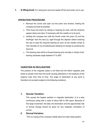 89
f. A lifting level: For raising the card and needle off the pivot when not in use.
OPERATION PROCEDURE
• Remove the corner and open out the prism and window, holding the
compass as level as possible.
• Then focus the prism by raising or lowering its case until the divisions
appear sharp and clear. If necessary with the needle on to its pivot.
• Holding the compass box with the thumb under the prism (T) and the
forefinger near the stud (c), sight through the objector station lowering
the eye to read the required bearing as soon as the needle comes to
rest naturally (or by simultaneously damping its swings by pressing the
stud (c)].
• The bearing read will be a forward bearing and normally a “whole circle”
bearing clockwise angle between 0o
to 360o
.
VARIATION IN DECLINATION
The position of the magnetic poles is not fixed and the North magnetic pole
tends to wander more than the south causing alterations in the positions of the
isogonic lines from time to time. The angle of declination at any point is
therefore not constant subject to the following variations;
1. Secular Variation:
This causes the largest variation in magnetic declination. It is a slow
continuous swing with a cycle of about 400 to 500 years. Because of
this large movement, the date, the declination and the approximate rate
of annual change should be given for any magnetic orientation of
survey.
2. Diurnal Variation:
This is a swing of the compass needle about its mean daily position.
 