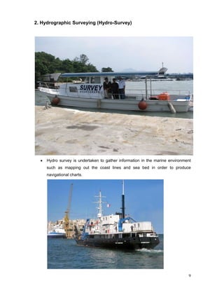 9
2. Hydrographic Surveying (Hydro-Survey)
• Hydro survey is undertaken to gather information in the marine environment
such as mapping out the coast lines and sea bed in order to produce
navigational charts.
 
