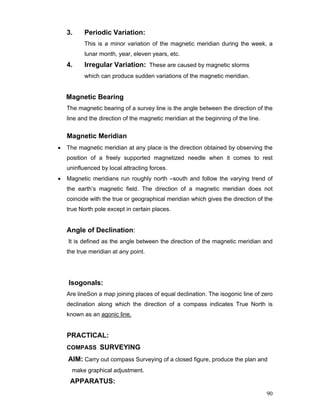 90
3. Periodic Variation:
This is a minor variation of the magnetic meridian during the week, a
lunar month, year, eleven years, etc.
4. Irregular Variation: These are caused by magnetic storms
which can produce sudden variations of the magnetic meridian.
Magnetic Bearing
The magnetic bearing of a survey line is the angle between the direction of the
line and the direction of the magnetic meridian at the beginning of the line.
Magnetic Meridian
• The magnetic meridian at any place is the direction obtained by observing the
position of a freely supported magnetized needle when it comes to rest
uninfluenced by local attracting forces.
• Magnetic meridians run roughly north –south and follow the varying trend of
the earth’s magnetic field. The direction of a magnetic meridian does not
coincide with the true or geographical meridian which gives the direction of the
true North pole except in certain places.
Angle of Declination:
It is defined as the angle between the direction of the magnetic meridian and
the true meridian at any point.
Isogonals:
Are lineSon a map joining places of equal declination. The isogonic line of zero
declination along which the direction of a compass indicates True North is
known as an agonic line.
PRACTICAL:
COMPASS SURVEYING
AIM: Carry out compass Surveying of a closed figure, produce the plan and
make graphical adjustment.
APPARATUS:
 