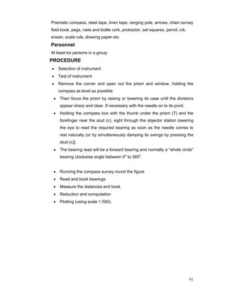 91
Prismatic compass, steel tape, linen tape, ranging pole, arrows, chain survey
field book, pegs, nails and bottle cork, protractor, set squares, pencil, ink,
eraser, scale rule, drawing paper etc.
Personnel
At least six persons in a group
PROCEDURE
• Selection of instrument
• Test of instrument
• Remove the corner and open out the prism and window, holding the
compass as level as possible.
• Then focus the prism by raising or lowering its case until the divisions
appear sharp and clear. If necessary with the needle on to its pivot.
• Holding the compass box with the thumb under the prism (T) and the
forefinger near the stud (c), sight through the objector station lowering
the eye to read the required bearing as soon as the needle comes to
rest naturally (or by simultaneously damping its swings by pressing the
stud (c)].
• The bearing read will be a forward bearing and normally a “whole circle”
bearing clockwise angle between 0o
to 360o
.
• Running the compass survey round the figure
• Read and book bearings
• Measure the distances and book
• Reduction and computation
• Plotting (using scale 1:500).
 