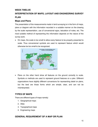 92
WEEK TWELVE
INTERPRETATION OF MAPS, LAYOUT AND ENGINEERING SURVEY
PLAN
Maps and Plans
The presentation of the measurements made in land surveying is in the form of maps,
plans or diagram with the information recorded in a suitable manner on the drawing
by the scale representation, use of conversional signs, tabulation of notes, etc. The
most suitable method of representing the information depends on the nature of the
survey work.
• On maps, the scale is too small to allow every feature to be properly presented to
scale. Thus conversional symbols are used to represent feature which would
otherwise be too small to be recognized.
• Plans on the other hand show all features on the ground correctly to scale.
Symbols or methods are used to represent ground features on a plan. Different
organizations have slightly different conversions for representing detail on plans,
but the best are those forms which are simple, clear, and can not be
misinterpreted.
TYPES OF MAPS
There are different types of maps namely:
1. Geographical maps
2. Atlas
3. Topographical maps
4. Engineering maps
GENERAL REQUIREMENT OF A MAP OR PLAN
 