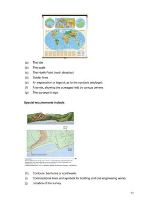 93
(a) The title
(b) The scale
(c) The North Point (north direction)
(d) Border lines
(e) An explanation or legend, as to the symbols employed.
(f) A terrier, showing the acreages held by various owners
(g) The surveyor’s sign.
Special requirements include:
(h) Contours, bachures or spot levels.
(i) Constructional lines and symbols for building and civil engineering works.
(j) Location of the survey
 