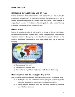 96
WEEK THIRTEEN
MEASURING DISTANCE FROM MAP OR PLAN
In order to obtain the distance between two points represented on a map or plan, the
procedure is simply to mark off the distance between the two points with a pair of
dividers or with the straight edge of a piece of paper and transfer it to the scale bar or
diagonal scale and read off the distance. If a scale graduated to the scale of the map
is available the distance on map is read off directly.
ORIENTATION
In order to establish direction of a given print on a map or plan, a line is drawn
between the two points and the angle which the line makes with some fixed reference
direction is measured. Every map or plan therefore indicates the direction of this
reference point usually towards the top of the drawing sheet which may be one of the
following.
(a) The direction of True north
(b) The direction of magnetic North
(c) The direction of any arbitrary line between two feature on the drawing
Measuring areas from the survey plot (Map or Plan
Area can be calculated from a survey plot (map or plan) in one of the following ways;
(a) By dividing the plot into geometrical features (triangles, squares or parallel
strips) and calculating the area of each from scaled dimensions.
(b) By scaling ordinates across the figure and calculating the area by Simpson’s
rule or the trapezoidal rule.
 