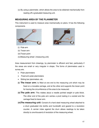 97
(c) By using a planimeter, which allows the area to be obtained mechanically from
reading off a graduated measuring unit.
MEASURING AREA BY THE PLANIMETER
This instrument is used to measure area mechanically on plans. It has the following
components
(i) Pole arm
(ii) Tracer arm
(iii) Tracer point
(iv)Measuring wheel (measuring unit)
Area measurement from drawings, by planimeter is efficient and fast, particularly if
the areas are small or very irregular in shape. The forms of planimeters used in
survey are;
• Polar planimeters
• Fixed arm polar planimeters
• Sliding bar planimeters. etc.
(i) The tracer arm: Is fitted at one end to the measuring unit which may be
fixed on a movable carriage, and at the other end supports the tracer point
for tracing the circumference of the area to be measured.
(ii) The pole arm: This rotates about a needle pointed weight or pole block.
The other end of the pole arm carries a pivot resting in a socket and the
carriage fixed to tracer arm.
(iii)The measuring unit: Consist of a hard steel measuring wheel attached to
a drum graduated into tenths and hundredth and geared to a revolution
counter. A vernier index against the drum allows readings to be taken
directly to one-thousand of revolution of the measuring wheel.
 
