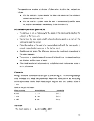 98
The operation or simplest application of planimeters involves two methods as
follows:
• With the pole block placed outside the area to be measured (the usual and
more convenient method).
• With the pole block placed inside the area to be measured (used for areas
too large to be measured conveniently by the first method).
Planimeter operation procedure
• The carriage is set as necessary for the scale of the drawing and attaches the
pole arm to the tracer arm.
• Having fixed the pole block suitably, place the tracing point on a mark on the
outline and read the vernier.
• Follow the outline of the area to be measured carefully with the tracing point in
a clock –wise direction returning to the starting point.
• Read the vernier again. The difference between the readings is proportional to
the area measured.
• The process is repeated several times until at least three consistent readings
are obtained and the mean is taken.
• If the block is outside the figure simply multiple the result by the scale factor to
produce the area.
Example
Using a fixed arm planimeter with the pole outside the figure. The following readings
were recorded on a fixed arm planimeter, where one revolution of the measuring
wheel represented 100cm2
when measuring an irregular area on a plot to a scale of
1.500.
What is the ground area?
Initial reading Final reading Difference
0.160 2.173 2.013
2.173 4.188 2.015
4.190 6.204 2.014
Solution
The mean reading is 2.103 + 2.015 + 2.014
3
 