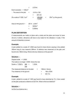 99
= 2.014m
Each revolution = 100cm2
∴ The area on the plot = 2.014 x 100
= 201.4m
At a scale of 1:500; 1cm2
= 250,000 = 25m2
on the ground.
10,000
Area on the ground = 201.4 x 25m2
= 5035m2
= 0.504ha
PLAN DISTORTION
If measurements are made on plans with a scale and the plans are known to have
shrunk or stretch, allowance will have to be made for the alteration in scale, if the
amount of distortion is known.
Example:
A plan plotted to a scale of 1:2500 was found to have shrunk causing a line plotted
300mm long to now measure 296mm. A distance was measured on the plan and
found to be 198mm long. What is the true distance on the ground?
Solution: -
Original scale = 1.2500
The scale is no longer 1:2500, hence the new
Scale is 1:2500 x 300 = 1.2534
296
The measured distance on the plan = 198mm. Hence,
True distance on the ground = 198 x 2534
= 501.7m
Example
A plan, plotted to a scale of 1:500 was found to have stretched by 1%. A lien scaled
on the plan produced a distance of 227.5m. What is the true distance?
Solution: -
Let the true distance be x
 
