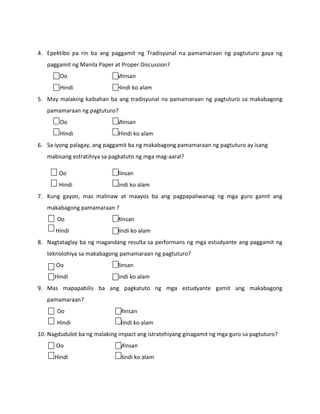4. Epektibo pa rin ba ang paggamit ng Tradisyunal na pamamaraan ng pagtuturo gaya ng
paggamit ng Manila Paper at Proper Discussion?
Oo

Minsan

Hindi

Hindi ko alam

5. May malaking kaibahan ba ang tradisyunal na pamamaraan ng pagtuturo sa makabagong
pamamaraan ng pagtuturo?
Oo

Minsan

Hindi

Hindi ko alam

6. Sa iyong palagay, ang paggamit ba ng makabagong pamamaraan ng pagtuturo ay isang
mabisang estratihiya sa pagkatuto ng mga mag-aaral?
Oo

Minsan

Hindi

Hindi ko alam

7. Kung gayon, mas malinaw at maayos ba ang pagpapaliwanag ng mga guro gamit ang
makabagong pamamaraan ?
Oo

Minsan

Hindi

Hindi ko alam

8. Nagtataglay ba ng magandang resulta sa performans ng mga estudyante ang paggamit ng
teknolohiya sa makabagong pamamaraan ng pagtuturo?
Oo

Minsan

Hindi

Hindi ko alam

9. Mas mapapabilis ba ang pagkatuto ng mga estudyante gamit ang makabagong
pamamaraan?
Oo

Minsan

Hindi

Hindi ko alam

10. Nagdudulot ba ng malaking impact ang istratehiyang ginagamit ng mga guro sa pagtuturo?
Oo

Minsan

Hindi

Hindi ko alam

 