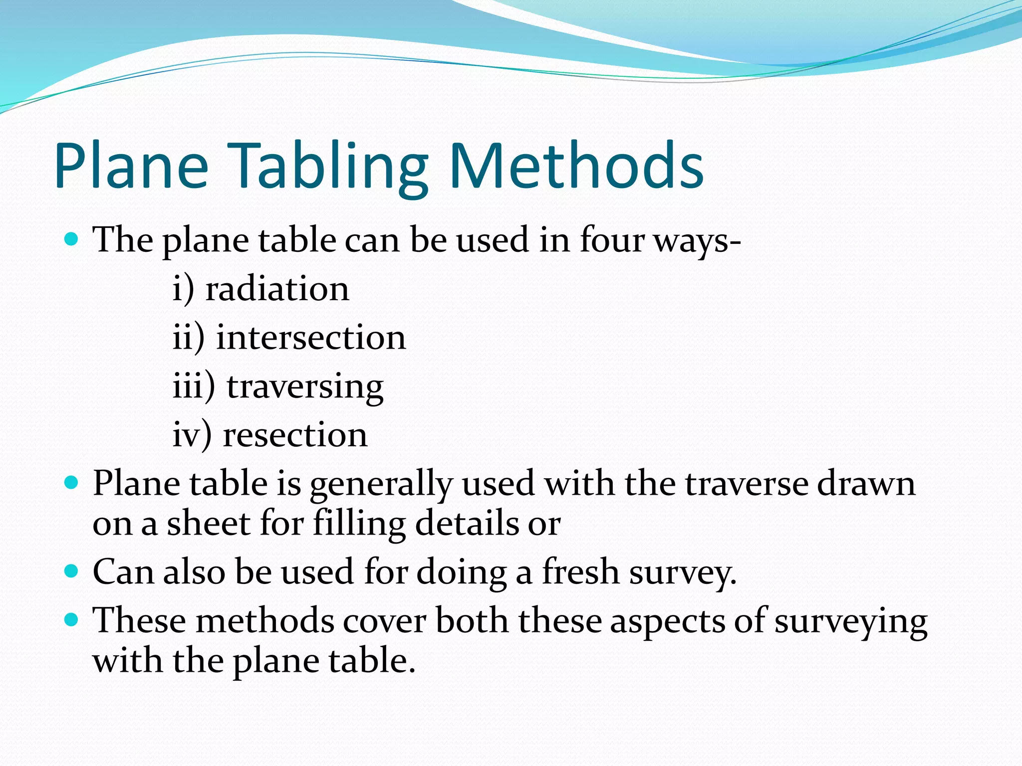 Plane Tabling Methods
 The plane table can be used in four ways-
i) radiation
ii) intersection
iii) traversing
iv) resection
 Plane table is generally used with the traverse drawn
on a sheet for filling details or
 Can also be used for doing a fresh survey.
 These methods cover both these aspects of surveying
with the plane table.
 