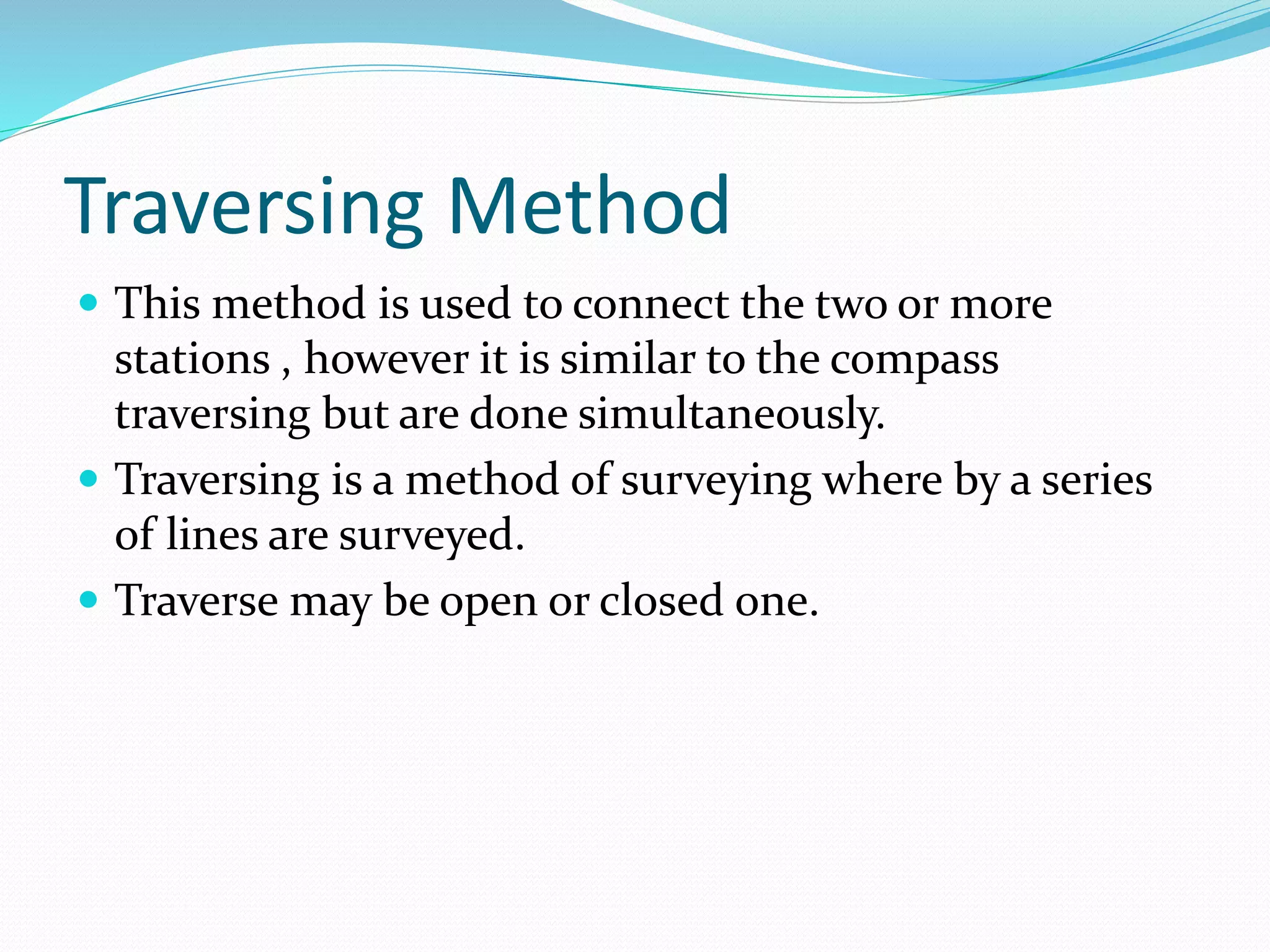 Traversing Method
 This method is used to connect the two or more
stations , however it is similar to the compass
traversing but are done simultaneously.
 Traversing is a method of surveying where by a series
of lines are surveyed.
 Traverse may be open or closed one.
 