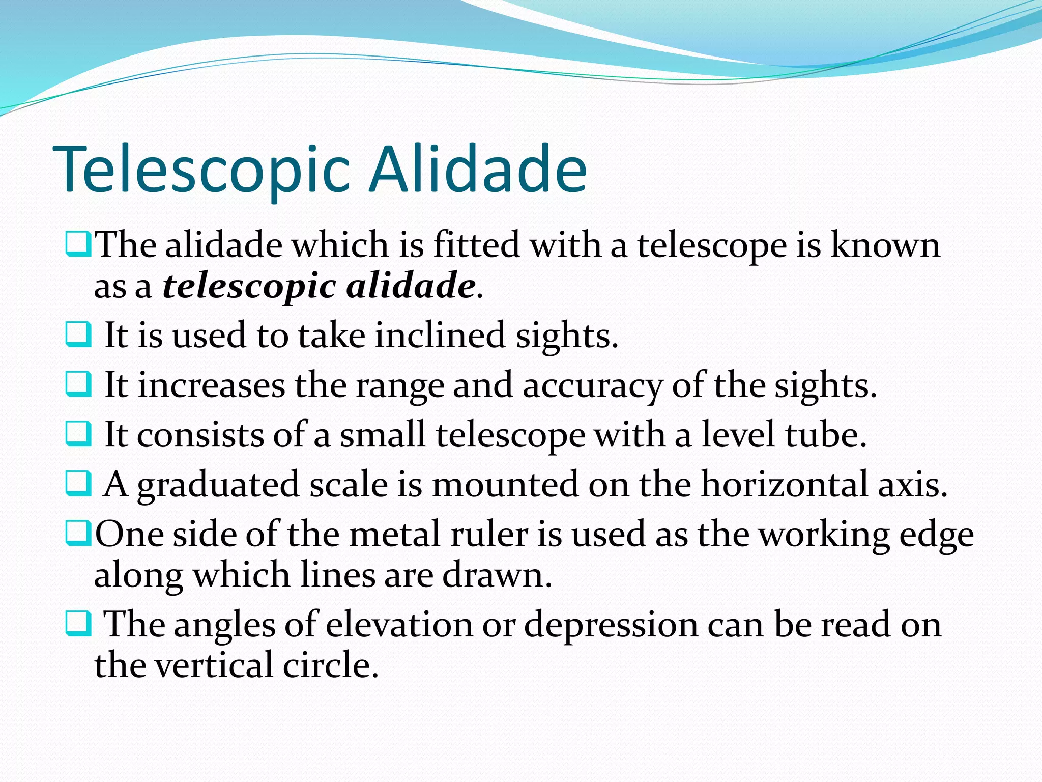 Telescopic Alidade
The alidade which is fitted with a telescope is known
as a telescopic alidade.
 It is used to take inclined sights.
 It increases the range and accuracy of the sights.
 It consists of a small telescope with a level tube.
 A graduated scale is mounted on the horizontal axis.
One side of the metal ruler is used as the working edge
along which lines are drawn.
 The angles of elevation or depression can be read on
the vertical circle.
 