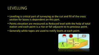LEVELLING
• Levelling is critical part of surveying as the cut and fill of the cross
section for bases is dependent on this part.
• Points elevation are measured as Reduced level with the help of total
station and each point is a rise or fall adjacent to its previous point.
• Generally white tapes are used to notify levels at each point.
 