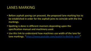LANES MARKING
• Before asphalt paving can proceed, the proposed lane marking has to
be established in order for the asphalt joins to coincide with the line
markings.
• Spotting is done in different manners depending upon the
specification manual and machinery used.
• Use this link to understand how machines use width of the lane for
lane markings. “https://www.youtube.com/watch?v=BeEUb--w1jY”
 
