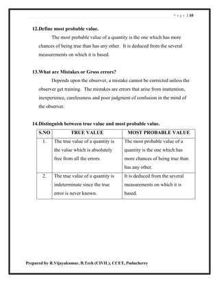 P a g e | 10
Prepared by R.Vijayakumar, B.Tech (CIVIL), CCET, Puducherry
12.Define most probable value.
The most probable value of a quantity is the one which has more
chances of being true than has any other. It is deduced from the several
measurements on which it is based.
13.What are Mistakes or Gross errors?
Depends upon the observer, a mistake cannot be corrected unless the
observer get training. The mistakes are errors that arise from inattention,
inexperience, carelessness and poor judgment of confusion in the mind of
the observer.
14.Distinguish between true value and most probable value.
S.NO TRUE VALUE MOST PROBABLE VALUE
1. The true value of a quantity is
the value which is absolutely
free from all the errors.
The most probable value of a
quantity is the one which has
more chances of being true than
has any other.
2. The true value of a quantity is
indeterminate since the true
error is never known.
It is deduced from the several
measurements on which it is
based.
 