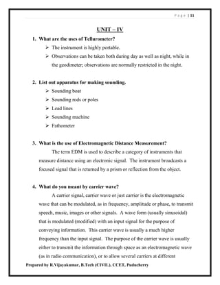 P a g e | 11
Prepared by R.Vijayakumar, B.Tech (CIVIL), CCET, Puducherry
UNIT – IV
1. What are the uses of Tellurometer?
 The instrument is highly portable.
 Observations can be taken both during day as well as night, while in
the geodimeter; observations are normally restricted in the night.
2. List out apparatus for making sounding.
 Sounding boat
 Sounding rods or poles
 Lead lines
 Sounding machine
 Fathometer
3. What is the use of Electromagnetic Distance Measurement?
The term EDM is used to describe a category of instruments that
measure distance using an electronic signal. The instrument broadcasts a
focused signal that is returned by a prism or reflection from the object.
4. What do you meant by carrier wave?
A carrier signal, carrier wave or just carrier is the electromagnetic
wave that can be modulated, as in frequency, amplitude or phase, to transmit
speech, music, images or other signals. A wave form (usually sinusoidal)
that is modulated (modified) with an input signal for the purpose of
conveying information. This carrier wave is usually a much higher
frequency than the input signal. The purpose of the carrier wave is usually
either to transmit the information through space as an electromagnetic wave
(as in radio communication), or to allow several carriers at different
 