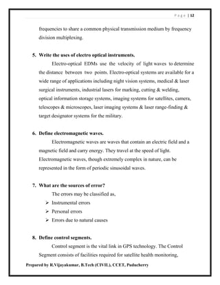 P a g e | 12
Prepared by R.Vijayakumar, B.Tech (CIVIL), CCET, Puducherry
frequencies to share a common physical transmission medium by frequency
division multiplexing.
5. Write the uses of electro optical instruments.
Electro-optical EDMs use the velocity of light waves to determine
the distance between two points. Electro-optical systems are available for a
wide range of applications including night vision systems, medical & laser
surgical instruments, industrial lasers for marking, cutting & welding,
optical information storage systems, imaging systems for satellites, camera,
telescopes & microscopes, laser imaging systems & laser range-finding &
target designator systems for the military.
6. Define electromagnetic waves.
Electromagnetic waves are waves that contain an electric field and a
magnetic field and carry energy. They travel at the speed of light.
Electromagnetic waves, though extremely complex in nature, can be
represented in the form of periodic sinusoidal waves.
7. What are the sources of error?
The errors may be classified as,
 Instrumental errors
 Personal errors
 Errors due to natural causes
8. Define control segments.
Control segment is the vital link in GPS technology. The Control
Segment consists of facilities required for satellite health monitoring,
 