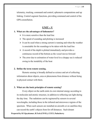 P a g e | 13
Prepared by R.Vijayakumar, B.Tech (CIVIL), CCET, Puducherry
telemetry, tracking, command and control, ephemeris computations and up
linking. Control segment functions, providing command and control of the
GPS constellation.
UNIT – V
1. What are the advantages of fathometer?
 It is more sensitive than the lead line
 The speed of sounding and plotting is increased
 It can be used when a strong current is running and when the weather
is unsuitable for the soundings to be taken with the lead line
 A record of the depth is plotted immediately and provides a
continuous record of the bottom as the vessel moves forward
 The error due to estimation of water level in a choppy sea is reduced
owing to the instability of the boat
2. Define the term remote sensing.
Remote sensing is broadly defined as science and art of collecting
information about objects, area or phenomena from distance without being
in physical contact with them.
3. What are the basic principles of remote sensing?
Every object on the earth emits its own internal energy according to
its molecular and atomic structure, in addition to reflecting sun light during
the day time. The radiations can be registered by sensors in several
wavelengths, including those in the infrared and microwave regions of the
spectrum. When such sensors are installed on aircrafts or on satellites they
can record the earth’s objects from for off distances. Such distant
 