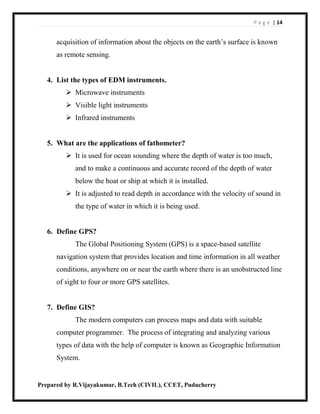 P a g e | 14
Prepared by R.Vijayakumar, B.Tech (CIVIL), CCET, Puducherry
acquisition of information about the objects on the earth’s surface is known
as remote sensing.
4. List the types of EDM instruments.
 Microwave instruments
 Visible light instruments
 Infrared instruments
5. What are the applications of fathometer?
 It is used for ocean sounding where the depth of water is too much,
and to make a continuous and accurate record of the depth of water
below the boat or ship at which it is installed.
 It is adjusted to read depth in accordance with the velocity of sound in
the type of water in which it is being used.
6. Define GPS?
The Global Positioning System (GPS) is a space-based satellite
navigation system that provides location and time information in all weather
conditions, anywhere on or near the earth where there is an unobstructed line
of sight to four or more GPS satellites.
7. Define GIS?
The modern computers can process maps and data with suitable
computer programmer. The process of integrating and analyzing various
types of data with the help of computer is known as Geographic Information
System.
 