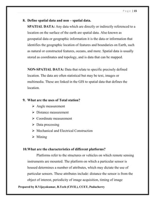 P a g e | 15
Prepared by R.Vijayakumar, B.Tech (CIVIL), CCET, Puducherry
8. Define spatial data and non – spatial data.
SPATIAL DATA: Any data which are directly or indirectly referenced to a
location on the surface of the earth are spatial data. Also known as
geospatial data or geographic information it is the data or information that
identifies the geographic location of features and boundaries on Earth, such
as natural or constructed features, oceans, and more. Spatial data is usually
stored as coordinates and topology, and is data that can be mapped.
NON-SPATIAL DATA: Data that relate to specific precisely defined
location. The data are often statistical but may be text, images or
multimedia. These are linked in the GIS to spatial data that defines the
location.
9. What are the uses of Total station?
 Angle measurement
 Distance measurement
 Coordinate measurement
 Data processing
 Mechanical and Electrical Construction
 Mining
10.What are the characteristics of different platforms?
Platforms refer to the structures or vehicles on which remote sensing
instruments are mounted. The platform on which a particular sensor is
housed determines a number of attributes, which may dictate the use of
particular sensors. These attributes include: distance the sensor is from the
object of interest, periodicity of image acquisition, timing of image
 
